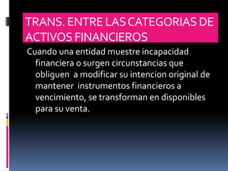 TRANS.ENTRELASCATEGORIASDE
ACTIVOS FINANCIEROS
Cuando una entidad muestre incapacidad
financiera o surgen circunstancias que
obliguen a modificar su intencion original de
mantener instrumentos financieros a
vencimiento, se transforman en disponibles
para su venta.
 