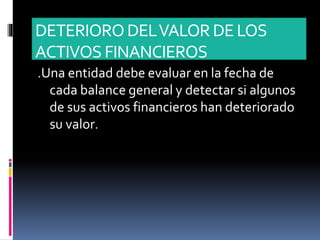 DETERIORODELVALORDE LOS
ACTIVOS FINANCIEROS
.Una entidad debe evaluar en la fecha de
cada balance general y detectar si algunos
de sus activos financieros han deteriorado
su valor.
 