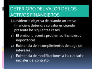 DETERIORODELVALORDE LOS
ACTIVOS FINANCIEROS
La evidencia objetiva de cuando un activo
financiero deteriora su valor es cuando
presenta los siguientes casos:
1) El emisor presenta problemas financieros
importantes.
2) Existencia de incumplimientos de pago de
intereses .
3) Existencia de modificaciones a las clausulas
iniciales del contrato.
 