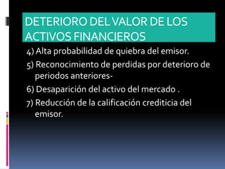 DETERIORODELVALORDE LOS
ACTIVOS FINANCIEROS
4) Alta probabilidad de quiebra del emisor.
5) Reconocimiento de perdidas por deterioro de
periodos anteriores-
6) Desaparición del activo del mercado .
7) Reducción de la calificación crediticia del
emisor.
 