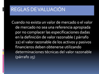 REGLASDEVALUACIÓN
Cuando no exista un valor de mercado o el valor
de mercado no sea una referencia apropiada
por no complacer las especificaciones dadas
en la definición de valor razonable ( párrafo
22) el valor razonable de los activos y pasivos
financieros deben obtenerse utilizando
determinaciones técnicas del valor razonable
(párrafo 25)
 