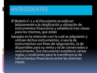 ANTECEDENTES
El Boletín C-2 y el Documento se enfocan
básicamente a la clasificación y valuación de
instrumentos financieros y estableció tres clases
para los mismos, que están
basadas en la intención con la cual se adquieren y
utilizan dichos instrumentos, o sea la de
instrumentos con fines de negociación, la de
disponibles para su venta y la de conservados a
vencimiento. Ese Documento estableció ciertas
reglas y condiciones para la transferencia de
instrumentos financieros entre las distintas
clases.
 