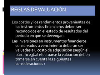 REGLASDEVALUACIÓN
Los costos y los rendimientos provenientes de
los instrumentos financieros deben ser
reconocidos en el estado de resultados del
periodo en que se devengan.
Las inversiones en instrumentos financieros
conservados a vencimiento deberán ser
valuadas a u costo de adquisición (según el
párrafo 23).al efectuarse la valuación deben
tomarse en cuenta las siguientes
consideraciones :
 