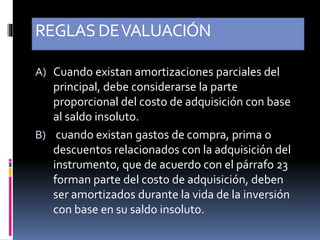 REGLASDEVALUACIÓN
A) Cuando existan amortizaciones parciales del
principal, debe considerarse la parte
proporcional del costo de adquisición con base
al saldo insoluto.
B) cuando existan gastos de compra, prima o
descuentos relacionados con la adquisición del
instrumento, que de acuerdo con el párrafo 23
forman parte del costo de adquisición, deben
ser amortizados durante la vida de la inversión
con base en su saldo insoluto.
 