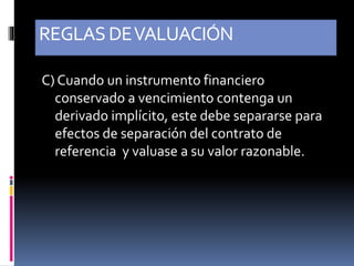REGLASDEVALUACIÓN
C) Cuando un instrumento financiero
conservado a vencimiento contenga un
derivado implícito, este debe separarse para
efectos de separación del contrato de
referencia y valuase a su valor razonable.
 