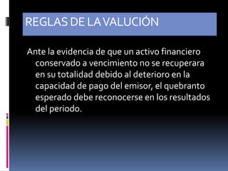 REGLASDE LAVALUCIÓN
Ante la evidencia de que un activo financiero
conservado a vencimiento no se recuperara
en su totalidad debido al deterioro en la
capacidad de pago del emisor, el quebranto
esperado debe reconocerse en los resultados
del periodo.
 