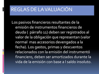 REGLASDE LAVALUACIÓN
Los pasivos financieros resultantes de la
emisión de instrumentos financieros de
deuda ( párrafo 11) deben ser registrados al
valor de la obligación que representan (valor
normal mas accesorios devengados a la
fecha). Los gastos, primas y descuentos
relacionados con la emisión del instrumentó
financiero, deben ser amortizados durante la
vida de la emisión con base a l saldo insoluto.
 