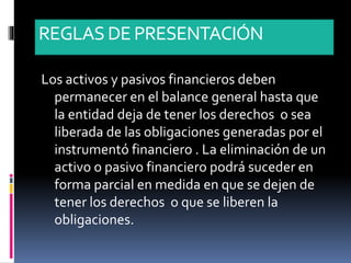 REGLASDE PRESENTACIÓN
Los activos y pasivos financieros deben
permanecer en el balance general hasta que
la entidad deja de tener los derechos o sea
liberada de las obligaciones generadas por el
instrumentó financiero . La eliminación de un
activo o pasivo financiero podrá suceder en
forma parcial en medida en que se dejen de
tener los derechos o que se liberen la
obligaciones.
 