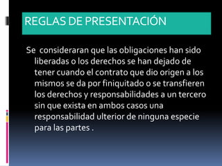 REGLASDE PRESENTACIÓN
Se consideraran que las obligaciones han sido
liberadas o los derechos se han dejado de
tener cuando el contrato que dio origen a los
mismos se da por finiquitado o se transfieren
los derechos y responsabilidades a un tercero
sin que exista en ambos casos una
responsabilidad ulterior de ninguna especie
para las partes .
 