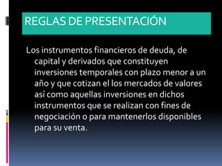 REGLASDE PRESENTACIÓN
Los instrumentos financieros de deuda, de
capital y derivados que constituyen
inversiones temporales con plazo menor a un
año y que cotizan el los mercados de valores
así como aquellas inversiones en dichos
instrumentos que se realizan con fines de
negociación o para mantenerlos disponibles
para su venta.
 