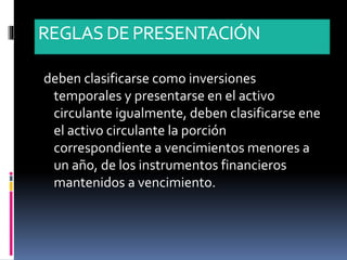 REGLASDE PRESENTACIÓN
deben clasificarse como inversiones
temporales y presentarse en el activo
circulante igualmente, deben clasificarse ene
el activo circulante la porción
correspondiente a vencimientos menores a
un año, de los instrumentos financieros
mantenidos a vencimiento.
 