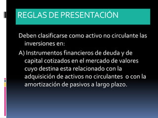 REGLASDE PRESENTACIÓN
Deben clasificarse como activo no circulante las
inversiones en:
A) Instrumentos financieros de deuda y de
capital cotizados en el mercado de valores
cuyo destina esta relacionado con la
adquisición de activos no circulantes o con la
amortización de pasivos a largo plazo.
 
