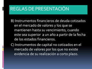 REGLASDE PRESENTACIÓN
B) Instrumentos financieros de deuda cotizados
en el mercado de valores y los que se
mantienen hasta su vencimiento, cuando
este sea superior a un año a partir de la fecha
de los estados financieros.
C) Instrumentos de capital no cotizados en el
mercado de valores por los que no existe
evidencia de su realización a corto plazo.
 