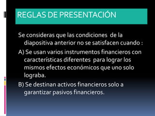 REGLASDE PRESENTACIÓN
Se consideras que las condiciones de la
diapositiva anterior no se satisfacen cuando :
A) Se usan varios instrumentos financieros con
características diferentes para lograr los
mismos efectos económicos que uno solo
lograba.
B) Se destinan activos financieros solo a
garantizar pasivos financieros.
 