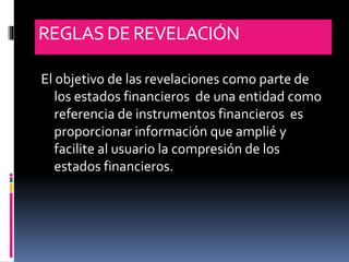 REGLASDE REVELACIÓN
El objetivo de las revelaciones como parte de
los estados financieros de una entidad como
referencia de instrumentos financieros es
proporcionar información que amplié y
facilite al usuario la compresión de los
estados financieros.
 