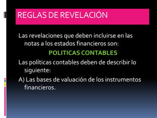 REGLASDE REVELACIÓN
Las revelaciones que deben incluirse en las
notas a los estados financieros son:
POLITICAS CONTABLES
Las políticas contables deben de describir lo
siguiente:
A) Las bases de valuación de los instrumentos
financieros.
 