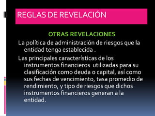REGLASDE REVELACIÓN
OTRAS REVELACIONES
La política de administración de riesgos que la
entidad tenga establecida .
Las principales características de los
instrumentos financieros utilizadas para su
clasificación como deuda o capital, así como
sus fechas de vencimiento, tasa promedio de
rendimiento, y tipo de riesgos que dichos
instrumentos financieros generan a la
entidad.
 