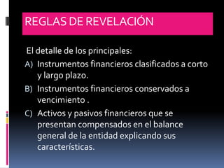 REGLASDE REVELACIÓN
El detalle de los principales:
A) Instrumentos financieros clasificados a corto
y largo plazo.
B) Instrumentos financieros conservados a
vencimiento .
C) Activos y pasivos financieros que se
presentan compensados en el balance
general de la entidad explicando sus
características.
 