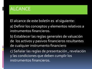 ALCANCE
El alcance de este boletín es el siguiente:
a) Definir los conceptos y elementos relativos a
instrumentos financieros.
b) Establecer las reglas generales de valuación
de los activos y pasivos financieros resultantes
de cualquier instrumento financiero
c) Señalar las reglas de presentación , revelación
y las condiciones que deben cumplir los
instrumentos financieros.
 