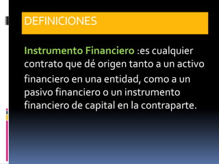 DEFINICIONES
Instrumento Financiero :es cualquier
contrato que dé origen tanto a un activo
financiero en una entidad, como a un
pasivo financiero o un instrumento
financiero de capital en la contraparte.
 