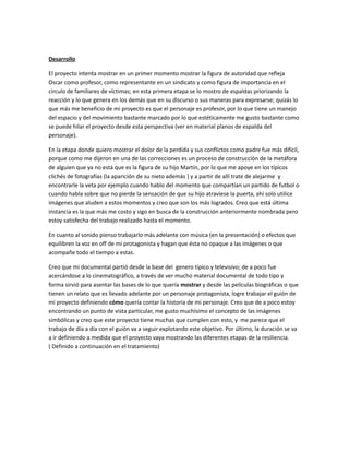 Desarrollo
El proyecto intenta mostrar en un primer momento mostrar la figura de autoridad que refleja
Oscar como profesor, como representante en un sindicato y como figura de importancia en el
circulo de familiares de víctimas; en esta primera etapa se lo mostro de espaldas priorizando la
reacción y lo que genera en los demás que en su discurso o sus maneras para expresarse; quizás lo
que más me beneficio de mi proyecto es que el personaje es profesor, por lo que tiene un manejo
del espacio y del movimiento bastante marcado por lo que estéticamente me gusto bastante como
se puede hilar el proyecto desde esta perspectiva (ver en material planos de espalda del
personaje).
En la etapa donde quiero mostrar el dolor de la perdida y sus conflictos como padre fue más difícil,
porque como me dijeron en una de las correcciones es un proceso de construcción de la metáfora
de alguien que ya no está que es la figura de su hijo Martín, por lo que me apoye en los típicos
clichés de fotografías (la aparición de su nieto además ) y a partir de allí trate de alejarme y
encontrarle la veta por ejemplo cuando hablo del momento que compartían un partido de futbol o
cuando habla sobre que no pierde la sensación de que su hijo atraviese la puerta, ahí solo utilice
imágenes que aluden a estos momentos y creo que son los más logrados. Creo que está última
instancia es la que más me costo y sigo en busca de la construcción anteriormente nombrada pero
estoy satisfecha del trabajo realizado hasta el momento.
En cuanto al sonido pienso trabajarlo más adelante con música (en la presentación) o efectos que
equilibren la voz en off de mi protagonista y hagan que ésta no opaque a las imágenes o que
acompañe todo el tiempo a estas.
Creo que mi documental partió desde la base del genero típico y televisivo; de a poco fue
acercándose a lo cinematográfico, a través de ver mucho material documental de todo tipo y
forma sirvió para asentar las bases de lo que quería mostrar y desde las películas biográficas o que
tienen un relato que es llevado adelante por un personaje protagonista, logre trabajar el guión de
mi proyecto definiendo cómo quería contar la historia de mi personaje. Creo que de a poco estoy
encontrando un punto de vista particular, me gusto muchísimo el concepto de las imágenes
simbólicas y creo que este proyecto tiene muchas que cumplen con esto, y me parece que el
trabajo de día a día con el guión va a seguir explotando este objetivo. Por último, la duración se va
a ir definiendo a medida que el proyecto vaya mostrando las diferentes etapas de la resiliencia.
( Definido a continuación en el tratamiento)
 