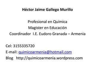 Héctor Jaime Gallego Murillo

          Profesional en Química
          Magister en Educación
 Coordinador I.E. Eudoro Granada – Armenia

Cel: 3155335720
E-mail: quimicoarmenia@hotmail.com
Blog http://quimicoarmenia.wordpress.com
 
