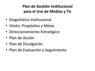 Plan de Gestión Institucional
            para el Uso de Medios y Tic
•   Diagnóstico Institucional
•   Visión, Propósitos y Metas
•   Direccionamiento Estratégico
•   Plan de Acción
•   Plan de Divulgación
•   Plan de Evaluación y Seguimiento
 