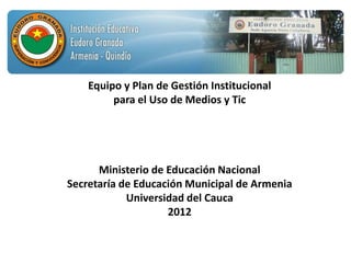 Equipo y Plan de Gestión Institucional
         para el Uso de Medios y Tic




      Ministerio de Educación Nacional
Secretaría de Educación Municipal de Armenia
            Universidad del Cauca
                    2012
 