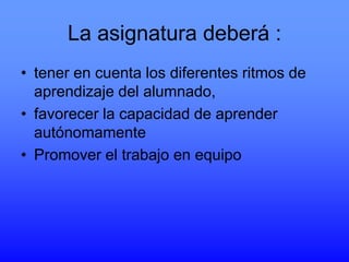 La asignatura deberá :
• tener en cuenta los diferentes ritmos de
aprendizaje del alumnado,
• favorecer la capacidad de aprender
autónomamente
• Promover el trabajo en equipo

 