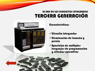 LA ERA DE LOS CIRCUITOS INTEGRADOS
TERCERA GENERACIÓN
Características
✓Circuito integrados
✓Disminución de tamaño y
precio
✓Aparición de múltiples
lenguajes de programación
y sistemas operativos
 