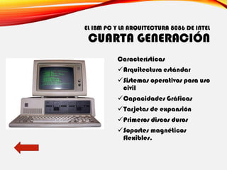 EL IBM PC Y LA ARQUITECTURA 8086 DE INTEL
CUARTA GENERACIÓN
Características
✓Arquitectura estándar
✓Sistemas operativos para uso
civil
✓Capacidades Gráficas
✓Tarjetas de expansión
✓Primeros discos duros
✓Soportes magnéticos
flexibles.
 