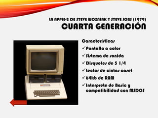 LA APPLE-2 DE STEVE WOZNIAK Y STEVE JOBS (1979)
CUARTA GENERACIÓN
Características
✓Pantalla a color
✓Sistema de sonida
✓Disquetes de 5 1/4
✓Lector de cintas caset
✓64kb de RAM
✓Interprete de Basic y
compatibilidad con MSDOS
 