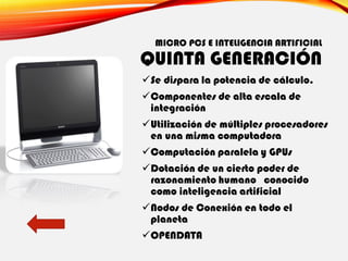 MICRO PCS E INTELIGENCIA ARTIFICIAL
QUINTA GENERACIÓN
✓Se dispara la potencia de cálculo.
✓Componentes de alta escala de
integración
✓Utilización de múltiples procesadores
en una misma computadora
✓Computación paralela y GPUs
✓Dotación de un cierto poder de
razonamiento humano conocido
como inteligencia artificial
✓Nodos de Conexión en todo el
planeta
✓OPENDATA
 