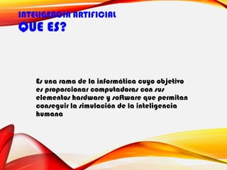 INTELIGENCIA ARTIFICIAL
QUE ES?
Es una rama de la informática cuyo objetivo
es proporcionar computadoras con sus
elementos hardware y software que permitan
conseguir la simulación de la inteligencia
humana
 