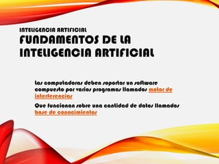 INTELIGENCIA ARTIFICIAL
FUNDAMENTOS DE LA
INTELIGENCIA ARTIFICIAL
Las computadoras deben soportar un software
compuesto por varios programas llamados motor de
interferencias
Que funcionan sobre una cantidad de datos llamados
base de conocimientos
 