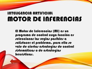 INTELIGENCIA ARTIFICIAL
MOTOR DE INFERENCIAS
El Motor de Inferencias (MI) es un
programa de control cuya función es
seleccionar las reglas posibles a
satisfacer el problema, para ello se
vale de ciertas estrategias de control
sistemáticas o de estrategias
heurísticas.
 