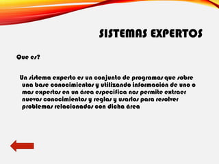 SISTEMAS EXPERTOS
Que es?
Un sistema experto es un conjunto de programas que sobre
una base conocimientos y utilizando información de uno o
mas expertos en un área especifica nos permite extraer
nuevos conocimientos y reglas y usarlos para resolver
problemas relacionados con dicha área
 