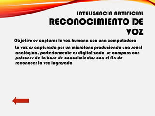 INTELIGENCIA ARTIFICIAL
RECONOCIMIENTO DE
VOZ
Objetivo es capturar la voz humana con una computadora
La voz es capturado por un micrófono produciendo una señal
analógica, posteriormente es digitalizada se compara con
patrones de la base de conocimientos con el fin de
reconocer la voz ingresada
 