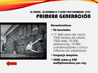 EL ENIAC, LA BOMBA H Y JOHN VON NEUMANN 1947
PRIMERA GENERACIÓN
Características
✓26 toneladas
✓17 468 tubos de vacío,
7200 diodos de cristal,
1500 relés, 70 000
resistencias, 10 000
condensadores y cinco
millones de soldaduras
✓Lenguaje máquina
✓5000 sumas y 300
multiplicaciones por seg.
 