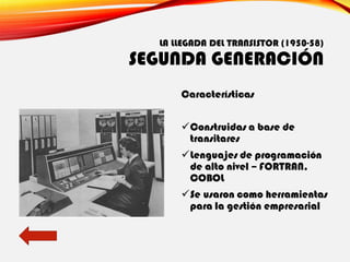 LA LLEGADA DEL TRANSISTOR (1950-58)
SEGUNDA GENERACIÓN
Características
✓Construidas a base de
transitares
✓Lenguajes de programación
de alto nivel – FORTRAN,
COBOL
✓Se usaron como herramientas
para la gestión empresarial
 