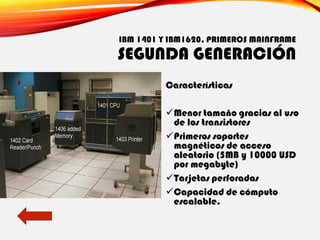 IBM 1401 Y IBM1620, PRIMEROS MAINFRAME
SEGUNDA GENERACIÓN
Características
✓Menor tamaño gracias al uso
de los transistores
✓Primeros soportes
magnéticos de acceso
aleatorio (5MB y 10000 USD
por megabyte)
✓Tarjetas perforadas
✓Capacidad de cómputo
escalable.
 