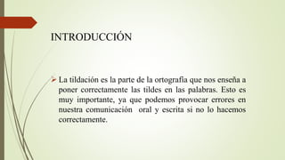 INTRODUCCIÓN
 La tildación es la parte de la ortografía que nos enseña a
poner correctamente las tildes en las palabras. Esto es
muy importante, ya que podemos provocar errores en
nuestra comunicación oral y escrita si no lo hacemos
correctamente.
 