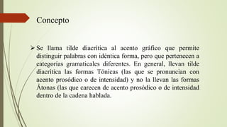 Concepto
 Se llama tilde diacrítica al acento gráfico que permite
distinguir palabras con idéntica forma, pero que pertenecen a
categorías gramaticales diferentes. En general, llevan tilde
diacrítica las formas Tónicas (las que se pronuncian con
acento prosódico o de intensidad) y no la llevan las formas
Átonas (las que carecen de acento prosódico o de intensidad
dentro de la cadena hablada.
 