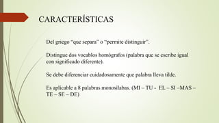 Del griego “que separa” o “permite distinguir”.
Distingue dos vocablos homógrafos (palabra que se escribe igual
con significado diferente).
Se debe diferenciar cuidadosamente que palabra lleva tilde.
Es aplicable a 8 palabras monosílabas. (MI – TU - EL – SI –MAS –
TE – SE – DE)
CARACTERÍSTICAS
 