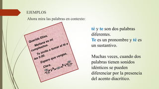 té y te son dos palabras
diferentes.
Te es un pronombre y té es
un sustantivo.
Muchas veces, cuando dos
palabras tienen sonidos
idénticos se pueden
diferenciar por la presencia
del acento diacrítico.
Ahora mira las palabras en contexto:
EJEMPLOS
 