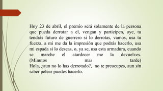 Hoy 23 de abril, el premio será solamente de la persona
que pueda derrotar a el, vengan y participen, oye, tu
tendrás futuro de guerrero si lo derrotas, vamos, usa tu
fuerza, a mi me da la impresión que podrás hacerlo, usa
mi espada si lo deseas, o, ya se, usa esta armadura, cuando
se marche el atardecer me la devuelves.
(Minutos mas tarde)
Hola, ¿aun no lo has derrotado?, no te preocupes, aun sin
saber pelear puedes hacerlo.
 