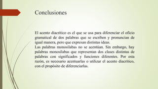 Conclusiones
El acento diacrítico es el que se usa para diferenciar el oficio
gramatical de dos palabras que se escriben y pronuncian de
igual manera, pero que expresan distintas ideas.
Las palabras monosílabas no se acentúan. Sin embargo, hay
palabras monosílabas que representan dos clases distintas de
palabras con significados y funciones diferentes. Por esta
razón, es necesario acentuarlas o utilizar el acento diacrítico,
con el propósito de diferenciarlas.
 