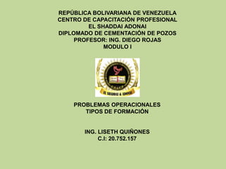 REPÚBLICA BOLIVARIANA DE VENEZUELA
CENTRO DE CAPACITACIÓN PROFESIONAL
EL SHADDAI ADONAI
DIPLOMADO DE CEMENTACIÓN DE POZOS
PROFESOR: ING. DIEGO ROJAS
MODULO I
PROBLEMAS OPERACIONALES
TIPOS DE FORMACIÓN
ING. LISETH QUIÑONES
C.I: 20.752.157
 