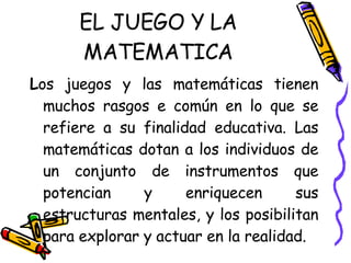 EL JUEGO Y LA MATEMATICA L os juegos y las matemáticas tienen muchos rasgos e común en lo que se refiere a su finalidad educativa. Las matemáticas dotan a los individuos de un conjunto de instrumentos que potencian y enriquecen sus estructuras mentales, y los posibilitan para explorar y actuar en la realidad.  