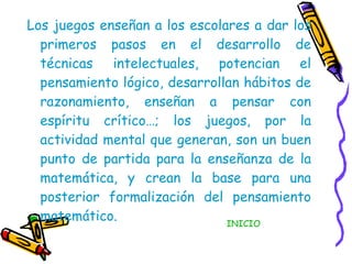 Los juegos enseñan a los escolares a dar los primeros pasos en el desarrollo de técnicas intelectuales, potencian el pensamiento lógico, desarrollan hábitos de razonamiento, enseñan a pensar con espíritu crítico…; los juegos, por la actividad mental que generan, son un buen punto de partida para la enseñanza de la matemática, y crean la base para una posterior formalización del pensamiento matemático. INICIO 